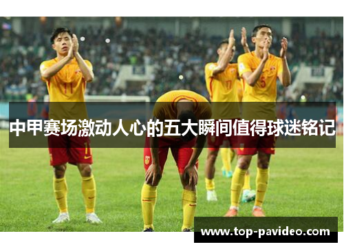 中甲赛场激动人心的五大瞬间值得球迷铭记