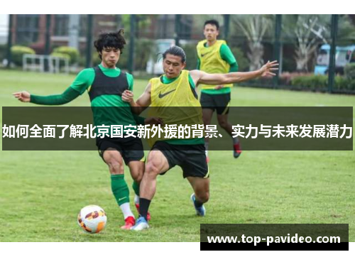 如何全面了解北京国安新外援的背景、实力与未来发展潜力