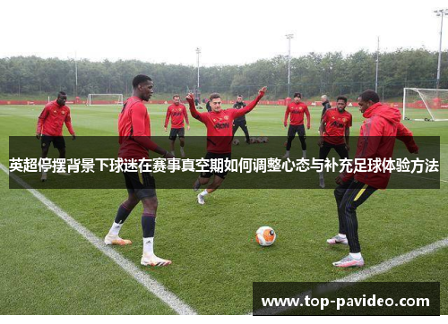 英超停摆背景下球迷在赛事真空期如何调整心态与补充足球体验方法