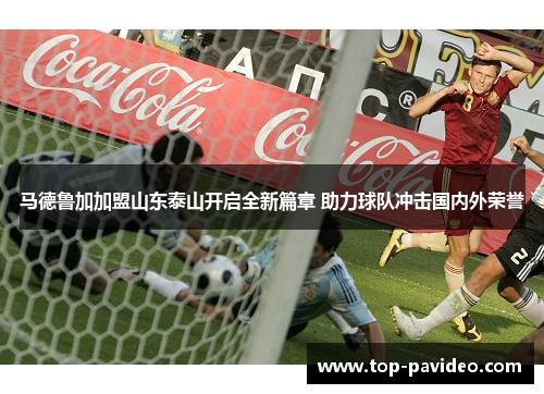 马德鲁加加盟山东泰山开启全新篇章 助力球队冲击国内外荣誉