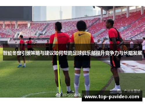 智能冬窗引援策略与建议如何帮助足球俱乐部提升竞争力与长期发展