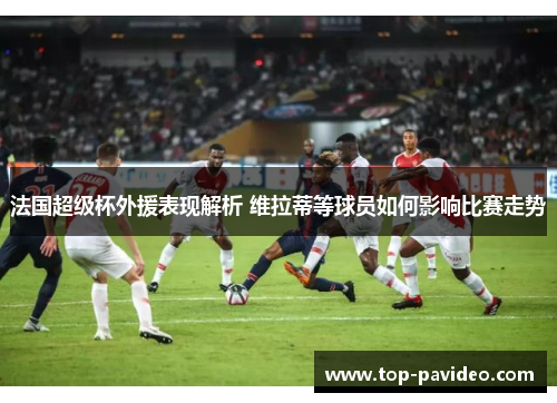 法国超级杯外援表现解析 维拉蒂等球员如何影响比赛走势